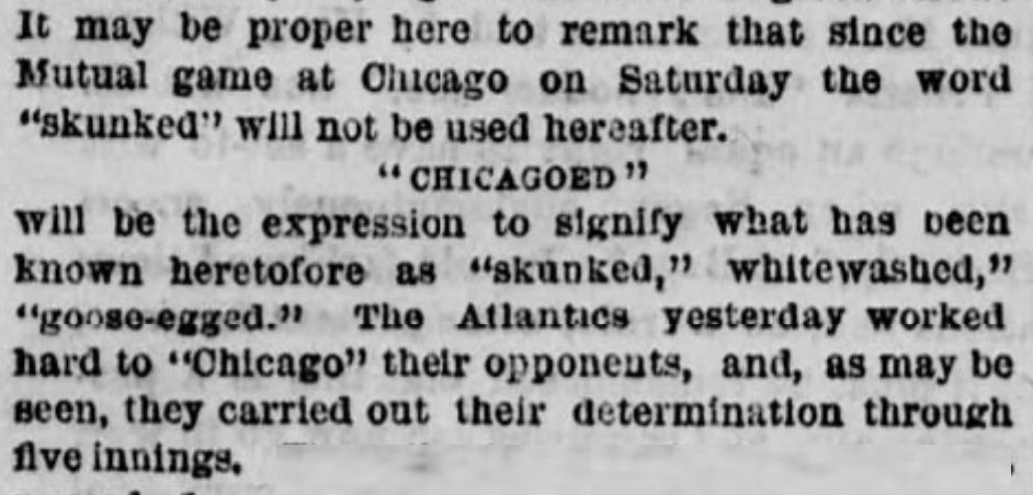 "It maybe proper her to remark that since the Mutual game at Chicago on Saturday the word 'skunked' will not be used hereafter. 'CHICAGOED' will be the expression to signify what has been known heretofore as 'skunked,' whitewashed,' 'goose-egged.' The Atlantics yesterday worked to 'Chicago' their opponents, and, as may be seen, they carried out their determintion through five innings."