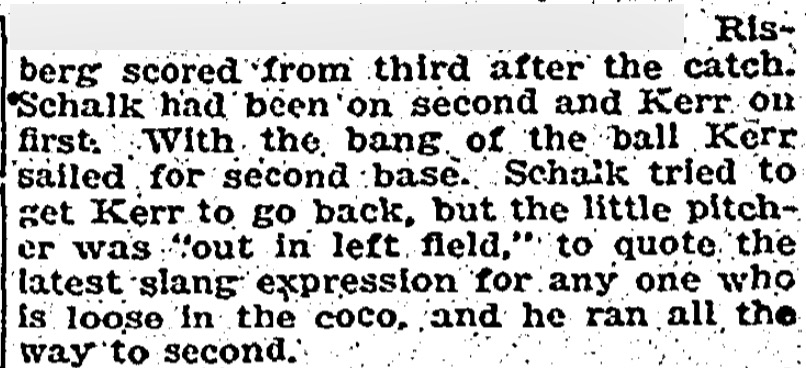 "Scjalk tried to get Kerr to go back, but the little pitcher as 'out in left field,' to quote the latest slang expression for any one who is loose in the coco, and he ran all the way to second."